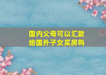 国内父母可以汇款给国外子女买房吗