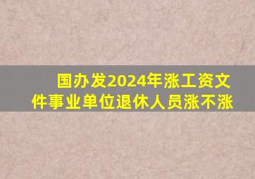 国办发2024年涨工资文件事业单位退休人员涨不涨