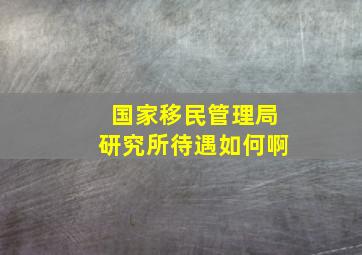 国家移民管理局研究所待遇如何啊