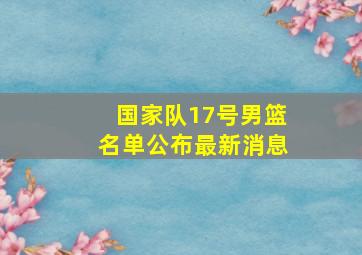 国家队17号男篮名单公布最新消息