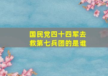 国民党四十四军去救第七兵团的是谁