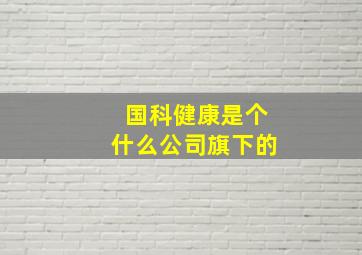 国科健康是个什么公司旗下的