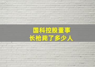 国科控股董事长枪毙了多少人