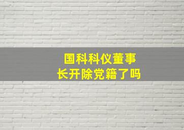 国科科仪董事长开除党籍了吗