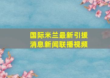 国际米兰最新引援消息新闻联播视频