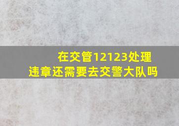 在交管12123处理违章还需要去交警大队吗