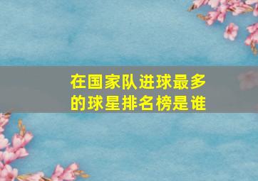 在国家队进球最多的球星排名榜是谁