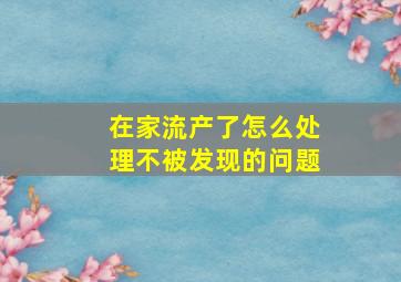 在家流产了怎么处理不被发现的问题