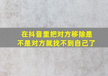 在抖音里把对方移除是不是对方就找不到自己了