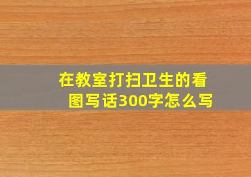 在教室打扫卫生的看图写话300字怎么写