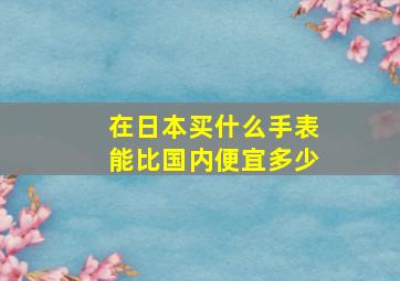 在日本买什么手表能比国内便宜多少