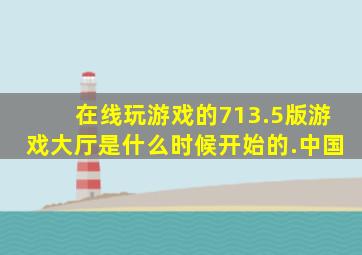 在线玩游戏的713.5版游戏大厅是什么时候开始的.中国