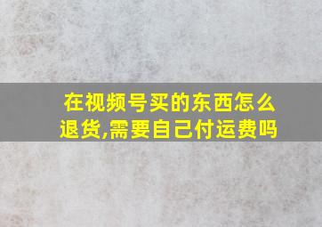 在视频号买的东西怎么退货,需要自己付运费吗