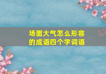 场面大气怎么形容的成语四个字词语