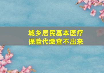 城乡居民基本医疗保险代缴查不出来