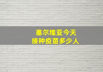 塞尔维亚今天接种疫苗多少人