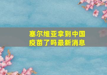 塞尔维亚拿到中国疫苗了吗最新消息