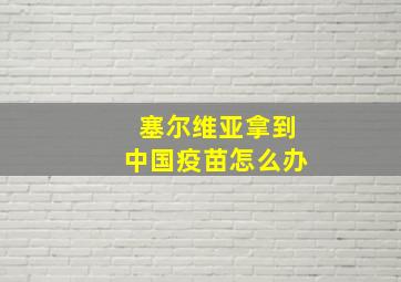 塞尔维亚拿到中国疫苗怎么办