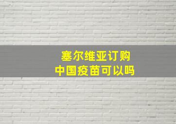 塞尔维亚订购中国疫苗可以吗