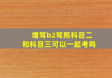 增驾b2驾照科目二和科目三可以一起考吗