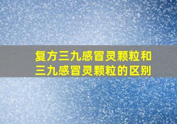 复方三九感冒灵颗粒和三九感冒灵颗粒的区别