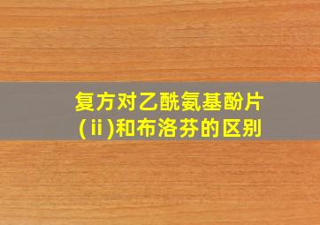 复方对乙酰氨基酚片(ⅱ)和布洛芬的区别