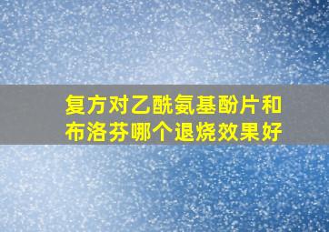 复方对乙酰氨基酚片和布洛芬哪个退烧效果好