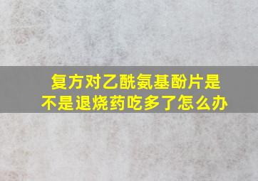 复方对乙酰氨基酚片是不是退烧药吃多了怎么办