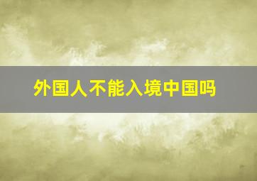 外国人不能入境中国吗