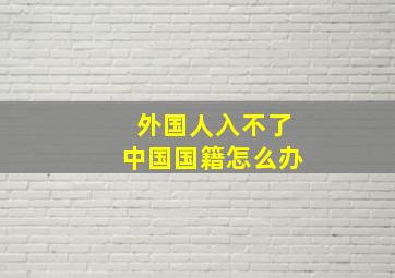 外国人入不了中国国籍怎么办