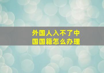 外国人入不了中国国籍怎么办理