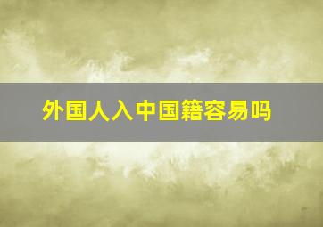 外国人入中国籍容易吗