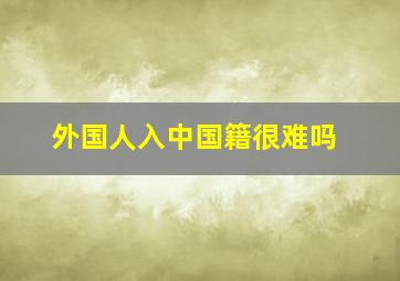 外国人入中国籍很难吗