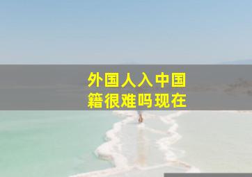 外国人入中国籍很难吗现在