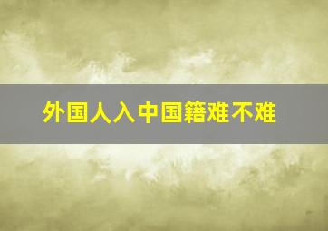 外国人入中国籍难不难