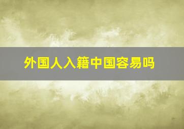 外国人入籍中国容易吗