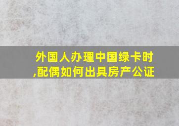 外国人办理中国绿卡时,配偶如何出具房产公证