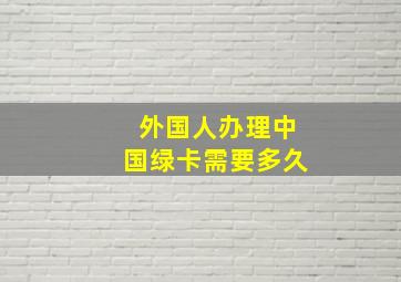 外国人办理中国绿卡需要多久