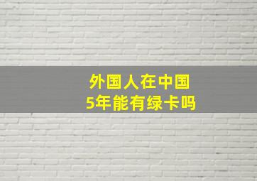 外国人在中国5年能有绿卡吗