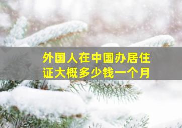 外国人在中国办居住证大概多少钱一个月