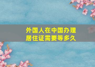 外国人在中国办理居住证需要等多久