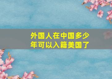 外国人在中国多少年可以入籍美国了