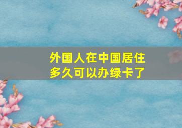 外国人在中国居住多久可以办绿卡了