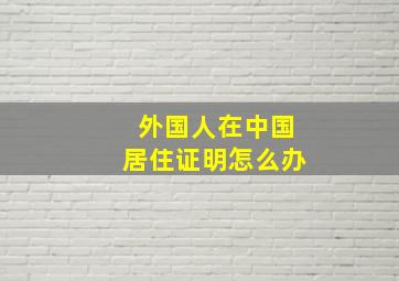 外国人在中国居住证明怎么办