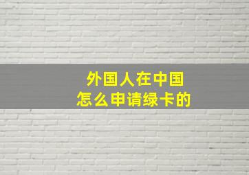 外国人在中国怎么申请绿卡的