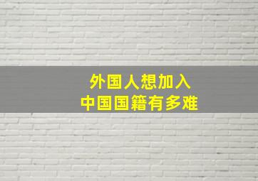 外国人想加入中国国籍有多难