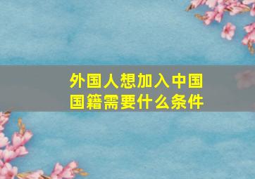 外国人想加入中国国籍需要什么条件