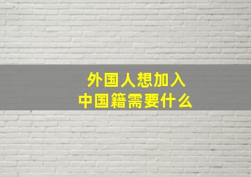 外国人想加入中国籍需要什么