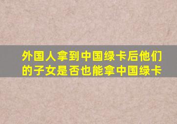 外国人拿到中国绿卡后他们的子女是否也能拿中国绿卡