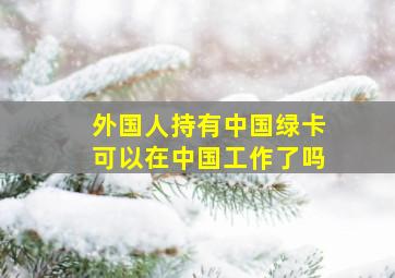 外国人持有中国绿卡可以在中国工作了吗